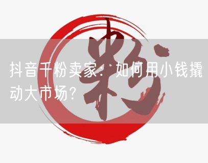 抖音千粉卖家：如何用小钱撬动大市场？