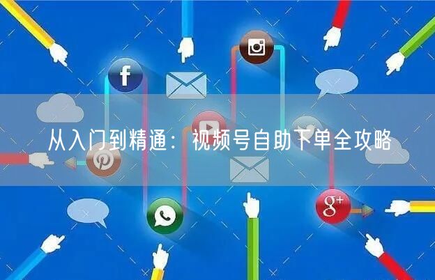 从入门到精通：视频号自助下单全攻略